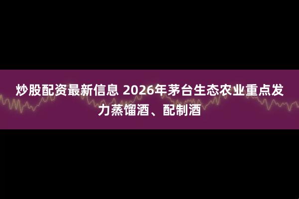 炒股配资最新信息 2026年茅台生态农业重点发力蒸馏酒、配制酒