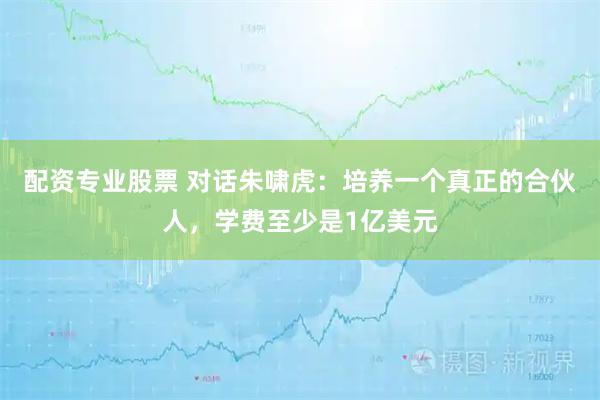 配资专业股票 对话朱啸虎：培养一个真正的合伙人，学费至少是1亿美元