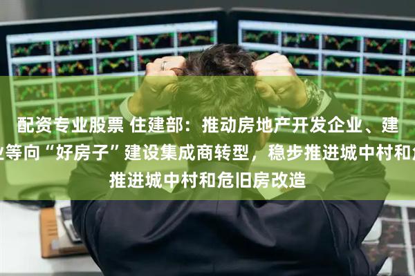 配资专业股票 住建部：推动房地产开发企业、建设工程企业等向“好房子”建设集成商转型，稳步推进城中村和危旧房改造