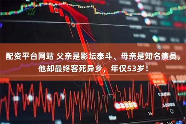 配资平台网站 父亲是影坛泰斗、母亲是知名演员，他却最终客死异乡，年仅53岁！