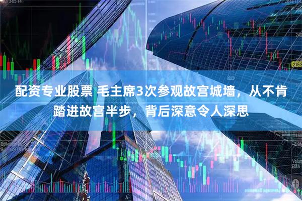 配资专业股票 毛主席3次参观故宫城墙,从不肯踏进故宫半步,背后深意令人深思
