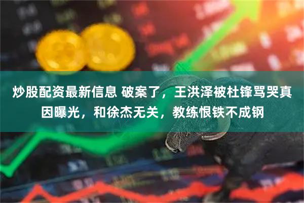 炒股配资最新信息 破案了，王洪泽被杜锋骂哭真因曝光，和徐杰无关，教练恨铁不成钢