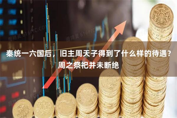 秦统一六国后,旧主周天子得到了什么样的待遇?周之祭祀并未断绝