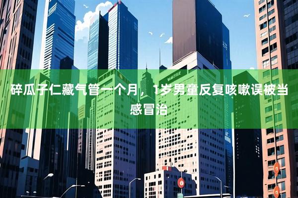 碎瓜子仁藏气管一个月，1岁男童反复咳嗽误被当感冒治