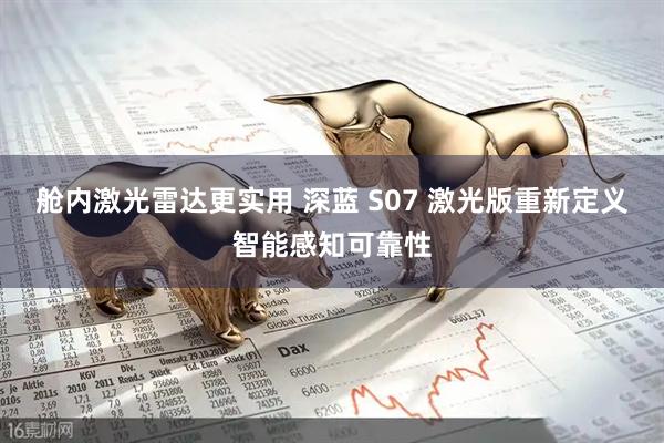 舱内激光雷达更实用 深蓝 S07 激光版重新定义智能感知可靠性