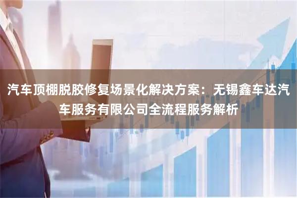 汽车顶棚脱胶修复场景化解决方案：无锡鑫车达汽车服务有限公司全流程服务解析