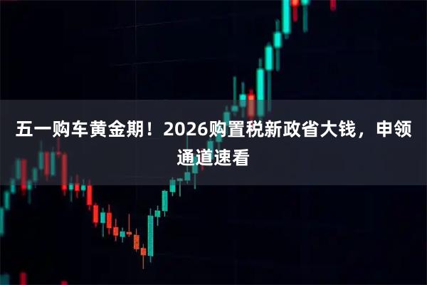 五一购车黄金期！2026购置税新政省大钱，申领通道速看