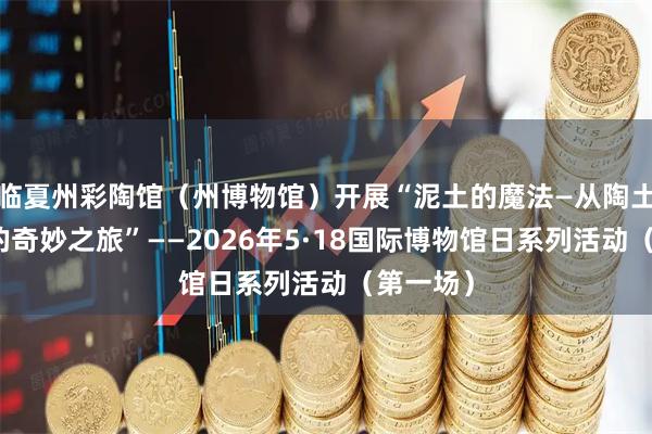 临夏州彩陶馆（州博物馆）开展“泥土的魔法—从陶土到瓷器的奇妙之旅”——2026年5·18国际博物馆日系列活动（第一场）