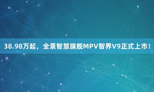38.98万起，全景智慧旗舰MPV智界V9正式上市！