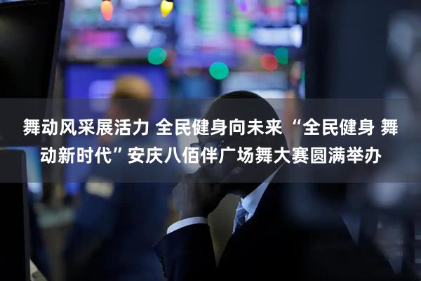 舞动风采展活力 全民健身向未来 “全民健身 舞动新时代”安庆八佰伴广场舞大赛圆满举办