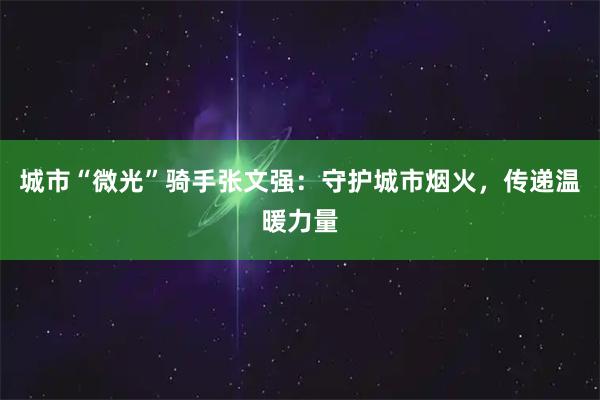 城市“微光”骑手张文强:守护城市烟火,传递温暖力量