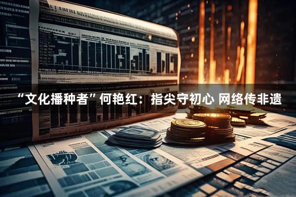 “文化播种者”何艳红：指尖守初心 网络传非遗