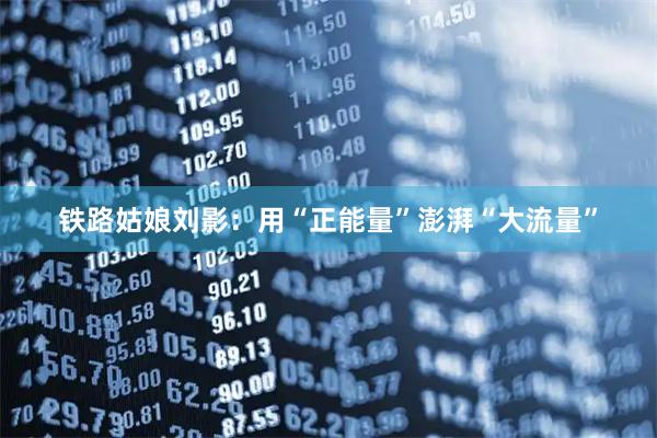 铁路姑娘刘影：用“正能量”澎湃“大流量”