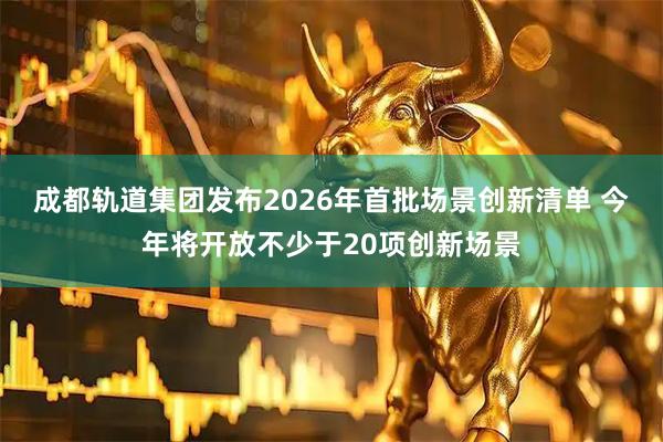 成都轨道集团发布2026年首批场景创新清单 今年将开放不少于20项创新场景