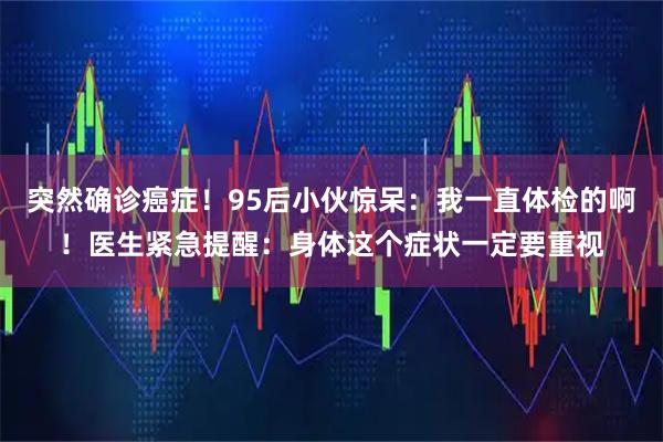 突然确诊癌症!95后小伙惊呆:我一直体检的啊!医生紧急提醒:身体这个症状一定要重视