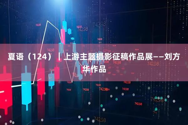 夏语（124）｜上游主题摄影征稿作品展——刘方华作品