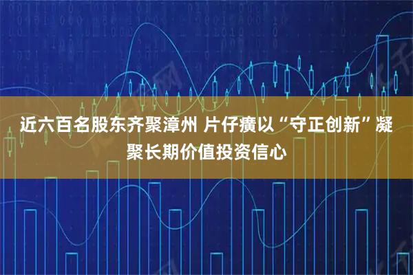 近六百名股东齐聚漳州 片仔癀以“守正创新”凝聚长期价值投资信心