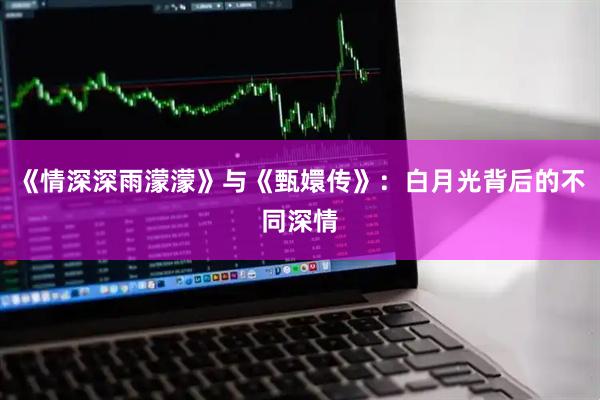 《情深深雨濛濛》与《甄嬛传》:白月光背后的不同深情