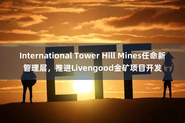 International Tower Hill Mines任命新管理层，推进Livengood金矿项目开发